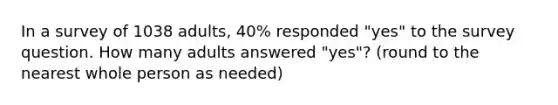 In a survey of 1038 adults, 40% responded "yes" to the survey question. How many adults answered "yes"? (round to the nearest whole person as needed)