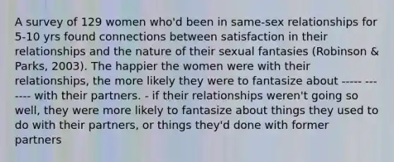 A survey of 129 women who'd been in same-sex relationships for 5-10 yrs found connections between satisfaction in their relationships and the nature of their sexual fantasies (Robinson & Parks, 2003). The happier the women were with their relationships, the more likely they were to fantasize about ----- ------- with their partners. - if their relationships weren't going so well, they were more likely to fantasize about things they used to do with their partners, or things they'd done with former partners