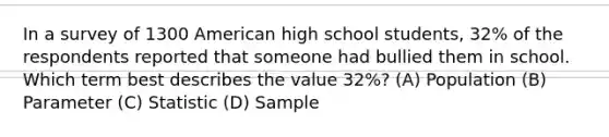 In a survey of 1300 American high school students, 32% of the respondents reported that someone had bullied them in school. Which term best describes the value 32%? (A) Population (B) Parameter (C) Statistic (D) Sample