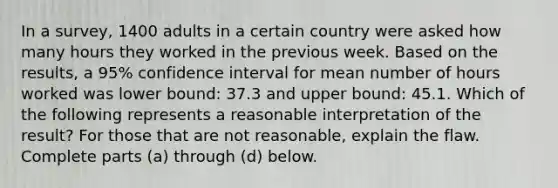 In a​ survey, 1400 adults in a certain country were asked how many hours they worked in the previous week. Based on the​ results, a​ 95% confidence interval for mean number of hours worked was lower​ bound: 37.3 and upper​ bound: 45.1. Which of the following represents a reasonable interpretation of the​ result? For those that are not​ reasonable, explain the flaw. Complete parts​ (a) through​ (d) below.