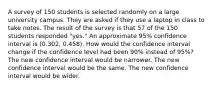 A survey of 150 students is selected randomly on a large university campus. They are asked if they use a laptop in class to take notes. The result of the survey is that 57 of the 150 students responded "yes." An approximate 95% confidence interval is (0.302, 0.458). How would the confidence interval change if the confidence level had been 90% instead of 95%? The new confidence interval would be narrower. The new confidence interval would be the same. The new confidence interval would be wider.