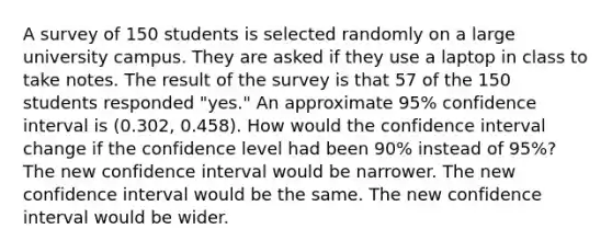 A survey of 150 students is selected randomly on a large university campus. They are asked if they use a laptop in class to take notes. The result of the survey is that 57 of the 150 students responded "yes." An approximate 95% confidence interval is (0.302, 0.458). How would the confidence interval change if the confidence level had been 90% instead of 95%? The new confidence interval would be narrower. The new confidence interval would be the same. The new confidence interval would be wider.