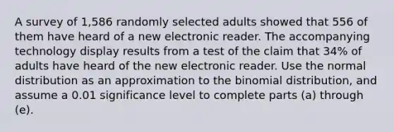 A survey of 1,586 randomly selected adults showed that 556 of them have heard of a new electronic reader. The accompanying technology display results from a test of the claim that 34​% of adults have heard of the new electronic reader. Use the normal distribution as an approximation to the binomial​ distribution, and assume a 0.01 significance level to complete parts​ (a) through​ (e).