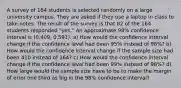 A survey of 164 students is selected randomly on a large university campus. They are asked if they use a laptop in class to take notes. The result of the survey is that 82 of the 164 students responded​ "yes." An approximate 98​% confidence interval is (0.409​, 0.591​). a) How would the confidence interval change if the confidence level had been 95​% instead of 98​%? b) How would the confidence interval change if the sample size had been 410 instead of 164​? c) How would the confidence interval change if the confidence level had been 99​% instead of 98​%? d) How large would the sample size have to be to make the margin of error one third as big in the 98​% confidence​ interval?