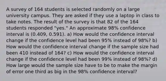 A survey of 164 students is selected randomly on a large university campus. They are asked if they use a laptop in class to take notes. The result of the survey is that 82 of the 164 students responded​ "yes." An approximate 98​% confidence interval is (0.409​, 0.591​). a) How would the confidence interval change if the confidence level had been 95​% instead of 98​%? b) How would the confidence interval change if the sample size had been 410 instead of 164​? c) How would the confidence interval change if the confidence level had been 99​% instead of 98​%? d) How large would the sample size have to be to make the margin of error one third as big in the 98​% confidence​ interval?