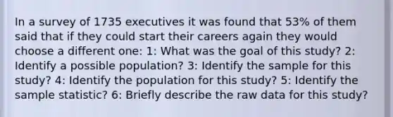 In a survey of 1735 executives it was found that 53% of them said that if they could start their careers again they would choose a different one: 1: What was the goal of this study? 2: Identify a possible population? 3: Identify the sample for this study? 4: Identify the population for this study? 5: Identify the sample statistic? 6: Briefly describe the raw data for this study?