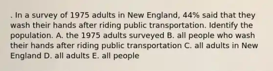 . In a survey of 1975 adults in New England, 44% said that they wash their hands after riding public transportation. Identify the population. A. the 1975 adults surveyed B. all people who wash their hands after riding public transportation C. all adults in New England D. all adults E. all people