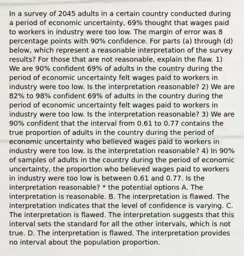 In a survey of 2045 adults in a certain country conducted during a period of economic​ uncertainty, 69​% thought that wages paid to workers in industry were too low. The margin of error was 8 percentage points with 90​% confidence. For parts​ (a) through​ (d) below, which represent a reasonable interpretation of the survey​ results? For those that are not​ reasonable, explain the flaw. 1) We are 90​% confident 69​% of adults in the country during the period of economic uncertainty felt wages paid to workers in industry were too low. Is the interpretation​ reasonable? 2) We are 82​% to 98​% confident 69​% of adults in the country during the period of economic uncertainty felt wages paid to workers in industry were too low. Is the interpretation​ reasonable? 3) We are 90​% confident that the interval from 0.61 to 0.77 contains the true proportion of adults in the country during the period of economic uncertainty who believed wages paid to workers in industry were too low. Is the interpretation​ reasonable? 4) In 90​% of samples of adults in the country during the period of economic​ uncertainty, the proportion who believed wages paid to workers in industry were too low is between 0.61 and 0.77. Is the interpretation​ reasonable? * the potential options A. The interpretation is reasonable. B. The interpretation is flawed. The interpretation indicates that the level of confidence is varying. C. The interpretation is flawed. The interpretation suggests that this interval sets the standard for all the other​ intervals, which is not true. D. The interpretation is flawed. The interpretation provides no interval about the population proportion.