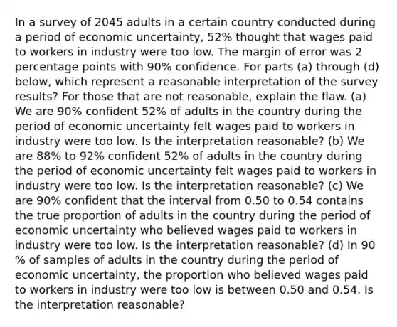 In a survey of 2045 adults in a certain country conducted during a period of economic​ uncertainty, 52​% thought that wages paid to workers in industry were too low. The margin of error was 2 percentage points with 90​% confidence. For parts​ (a) through​ (d) below, which represent a reasonable interpretation of the survey​ results? For those that are not​ reasonable, explain the flaw. ​(a) We are 90​% confident 52​% of adults in the country during the period of economic uncertainty felt wages paid to workers in industry were too low. Is the interpretation​ reasonable? ​(b) We are 88​% to 92​% confident 52​% of adults in the country during the period of economic uncertainty felt wages paid to workers in industry were too low. Is the interpretation​ reasonable? ​(c) We are 90​% confident that the interval from 0.50 to 0.54 contains the true proportion of adults in the country during the period of economic uncertainty who believed wages paid to workers in industry were too low. Is the interpretation​ reasonable? ​(d) In 90​% of samples of adults in the country during the period of economic​ uncertainty, the proportion who believed wages paid to workers in industry were too low is between 0.50 and 0.54. Is the interpretation​ reasonable?