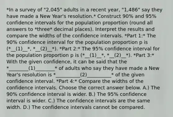 *In a survey of "2,045" adults in a recent year, "1,486" say they have made a New Year's resolution.* Construct 90% and 95% confidence intervals for the population proportion (round all answers to *three* decimal places). Interpret the results and compare the widths of the confidence intervals. *Part 1:* The 90% confidence interval for the population proportion p is (*__(1)__*, *__(2)__*). *Part 2:* The 95% confidence interval for the population proportion p is (*__(1)__*, *__(2)__*). *Part 3:* With the given confidence, it can be said that the *________(1)________* of adults who say they have made a New Year's resolution is *__________(2)__________* of the given confidence interval. *Part 4:* Compare the widths of the confidence intervals. Choose the correct answer below. A.) The 90% confidence interval is wider. B.) The 95% confidence interval is wider. C.) The confidence intervals are the same width. D.) The confidence intervals cannot be compared.