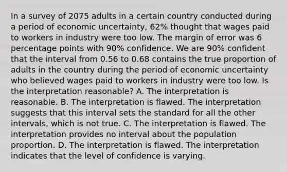 In a survey of 2075 adults in a certain country conducted during a period of economic​ uncertainty, 62​% thought that wages paid to workers in industry were too low. The margin of error was 6 percentage points with 90​% confidence. We are 90​% confident that the interval from 0.56 to 0.68 contains the true proportion of adults in the country during the period of economic uncertainty who believed wages paid to workers in industry were too low. Is the interpretation​ reasonable? A. The interpretation is reasonable. B. The interpretation is flawed. The interpretation suggests that this interval sets the standard for all the other​ intervals, which is not true. C. The interpretation is flawed. The interpretation provides no interval about the population proportion. D. The interpretation is flawed. The interpretation indicates that the level of confidence is varying.