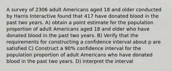 A survey of 2306 adult Americans aged 18 and older conducted by Harris Interactive found that 417 have donated blood in the past two years. A) obtain a point estimate for the population proportion of adult Americans aged 18 and older who have donated blood in the past two years. B) Verify that the requirements for constructing a confidence interval about p are satisfied C) Construct a 90% confidence interval for the population proportion of adult Americans who have donated blood in the past two years. D) interpret the interval