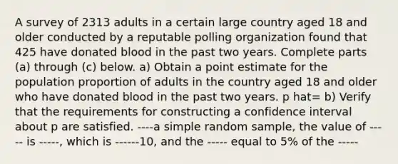 A survey of 2313 adults in a certain large country aged 18 and older conducted by a reputable polling organization found that 425 have donated blood in the past two years. Complete parts​ (a) through​ (c) below. a) Obtain a point estimate for the population proportion of adults in the country aged 18 and older who have donated blood in the past two years. p hat= b) Verify that the requirements for constructing a confidence interval about p are satisfied. ----a simple random​ sample, the value of ----- is -----​, which is ------10, and the ----- equal to​ 5% of the -----