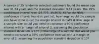 A survey of 25 randomly selected customers found the mean age was 31.84 years and the standard deviation 9.84 years. The 95% confidence interval was (27.777, 35.903). h) For the 95% confidence interval found in part (e), how large would the sample size have to be to cut the margin of error in half? i) How large of a sample size would you need to construct a 90% confidence interval with a margin of error of 2, assuming the population standard deviation is 10? j) How large of a sample size would you need to construct a 99% confidence interval with a margin of error of 2, assuming the population standard deviation is 10?