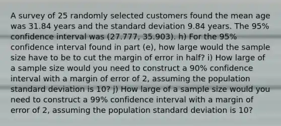 A survey of 25 randomly selected customers found the mean age was 31.84 years and the standard deviation 9.84 years. The 95% confidence interval was (27.777, 35.903). h) For the 95% confidence interval found in part (e), how large would the sample size have to be to cut the margin of error in half? i) How large of a sample size would you need to construct a 90% confidence interval with a margin of error of 2, assuming the population standard deviation is 10? j) How large of a sample size would you need to construct a 99% confidence interval with a margin of error of 2, assuming the population standard deviation is 10?