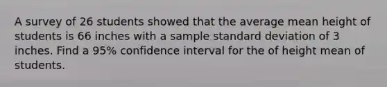 A survey of 26 students showed that the average mean height of students is 66 inches with a sample standard deviation of 3 inches. Find a 95% confidence interval for the of height mean of students.