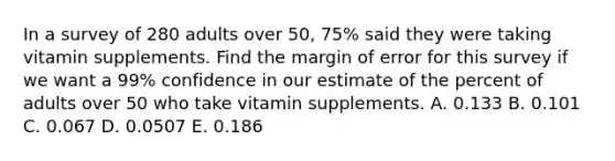 In a survey of 280 adults over 50, 75% said they were taking vitamin supplements. Find the margin of error for this survey if we want a 99% confidence in our estimate of the percent of adults over 50 who take vitamin supplements. A. 0.133 B. 0.101 C. 0.067 D. 0.0507 E. 0.186