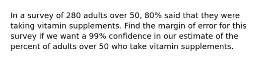 In a survey of 280 adults over 50, 80% said that they were taking vitamin supplements. Find the margin of error for this survey if we want a 99% confidence in our estimate of the percent of adults over 50 who take vitamin supplements.