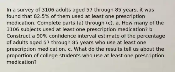 In a survey of 3106 adults aged 57 through 85 years, it was found that 82.5% of them used at least one prescription medication. Complete parts (a) through (c). a. How many of the 3106 subjects used at least one prescription medication? b. Construct a​ 90% confidence interval estimate of the percentage of adults aged 57 through 85 years who use at least one prescription medication. c. What do the results tell us about the proportion of college students who use at least one prescription​ medication?