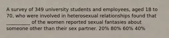 A survey of 349 university students and employees, aged 18 to 70, who were involved in heterosexual relationships found that __________ of the women reported sexual fantasies about someone other than their sex partner. 20% 80% 60% 40%