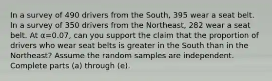 In a survey of 490 drivers from the​ South, 395 wear a seat belt. In a survey of 350 drivers from the​ Northeast, 282 wear a seat belt. At α=0.07​, can you support the claim that the proportion of drivers who wear seat belts is greater in the South than in the​ Northeast? Assume the random samples are independent. Complete parts​ (a) through​ (e).