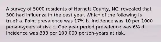 A survey of 5000 residents of Harnett County, NC, revealed that 300 had influenza in the past year. Which of the following is true? a. Point prevalence was 17% b. Incidence was 10 per 1000 person-years at risk c. One year period prevalence was 6% d. Incidence was 333 per 100,000 person-years at risk.