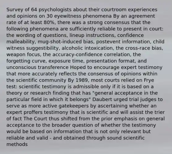 Survey of 64 psychologists about their courtroom experiences and opinions on 30 eyewitness phenomena By an agreement rate of at least 80%, there was a strong consensus that the following phenomena are sufficiently reliable to present in court: the wording of questions, lineup instructions, confidence malleability, mug-shot-induced bias, postevent information, child witness suggestibility, alcoholic intoxication, the cross-race bias, weapon focus, the accuracy-confidence correlation, the forgetting curve, exposure time, presentation format, and unconscious transference Hoped to encourage expert testimony that more accurately reflects the consensus of opinions within the scientific community By 1989, most courts relied on Frye test: scientific testimony is admissible only if it is based on a theory or research finding that has "general acceptance in the particular field in which it belongs" Daubert urged trial judges to serve as more active gatekeepers by ascertaining whether an expert proffers testimony that is scientific and will assist the trier of fact The Court thus shifted from the prior emphasis on general acceptance to the broader question of whether the testimony would be based on information that is not only relevant but reliable and valid - and obtained through sound scientific methods