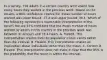 In a​ survey, 700 adults in a certain country were asked how many hours they worked in the previous week. Based on the​ results, a​ 95% confidence interval for mean number of hours worked was lower​ bound: 37.4 and upper​ bound: 39.4. Which of the following represents a reasonable interpretation of the​ result? We are​ 95% confident that the mean number of hours worked by adults in this country in the previous week was between 37.4 hours and 39.4 hours. A. Flawed. This interpretation implies that the population mean varies rather than the interval. B. Flawed. This interpretation makes an implication about individuals rather than the mean. C. Correct D. Flawed. This interpretation does not make it clear that the​ 95% is the probability that the mean is within the interval.