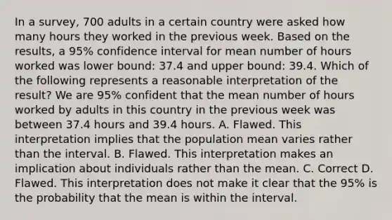 In a​ survey, 700 adults in a certain country were asked how many hours they worked in the previous week. Based on the​ results, a​ 95% confidence interval for mean number of hours worked was lower​ bound: 37.4 and upper​ bound: 39.4. Which of the following represents a reasonable interpretation of the​ result? We are​ 95% confident that the mean number of hours worked by adults in this country in the previous week was between 37.4 hours and 39.4 hours. A. Flawed. This interpretation implies that the population mean varies rather than the interval. B. Flawed. This interpretation makes an implication about individuals rather than the mean. C. Correct D. Flawed. This interpretation does not make it clear that the​ 95% is the probability that the mean is within the interval.