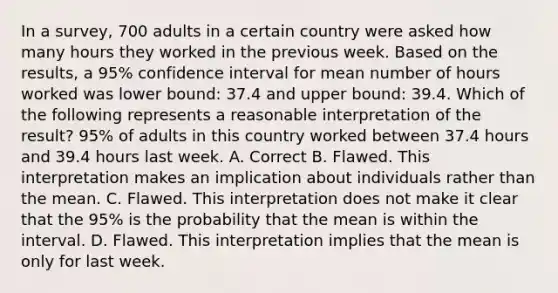 In a​ survey, 700 adults in a certain country were asked how many hours they worked in the previous week. Based on the​ results, a​ 95% confidence interval for mean number of hours worked was lower​ bound: 37.4 and upper​ bound: 39.4. Which of the following represents a reasonable interpretation of the​ result? 95% of adults in this country worked between 37.4 hours and 39.4 hours last week. A. Correct B. Flawed. This interpretation makes an implication about individuals rather than the mean. C. Flawed. This interpretation does not make it clear that the​ 95% is the probability that the mean is within the interval. D. Flawed. This interpretation implies that the mean is only for last week.