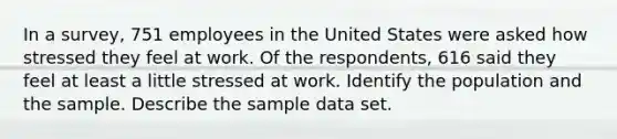 In a survey, 751 employees in the United States were asked how stressed they feel at work. Of the respondents, 616 said they feel at least a little stressed at work. Identify the population and the sample. Describe the sample data set.