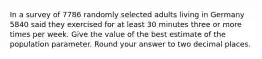 In a survey of 7786 randomly selected adults living in Germany 5840 said they exercised for at least 30 minutes three or more times per week. Give the value of the best estimate of the population parameter. Round your answer to two decimal places.