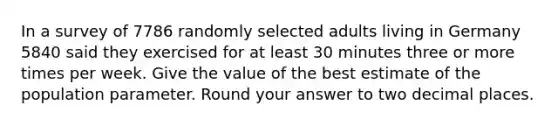 In a survey of 7786 randomly selected adults living in Germany 5840 said they exercised for at least 30 minutes three or more times per week. Give the value of the best estimate of the population parameter. Round your answer to two decimal places.