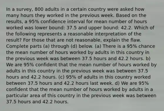 In a​ survey, 800 adults in a certain country were asked how many hours they worked in the previous week. Based on the​ results, a​ 95% confidence interval for mean number of hours worked was lower​ bound: 37.5 and upper​ bound: 42.2. Which of the following represents a reasonable interpretation of the​ result? For those that are not​ reasonable, explain the flaw. Complete parts​ (a) through​ (d) below. (a) There is a​ 95% chance the mean number of hours worked by adults in this country in the previous week was between 37.5 hours and 42.2 hours. b) We are​ 95% confident that the mean number of hours worked by adults in this country in the previous week was between 37.5 hours and 42.2 hours. (c)​ 95% of adults in this country worked between 37.5 hours and 42.2 hours last week. d) We are​ 95% confident that the mean number of hours worked by adults in a particular area of this country in the previous week was between 37.5 hours and 42.2 hours.