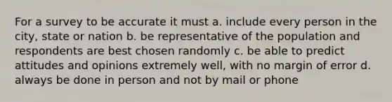 For a survey to be accurate it must a. include every person in the city, state or nation b. be representative of the population and respondents are best chosen randomly c. be able to predict attitudes and opinions extremely well, with no margin of error d. always be done in person and not by mail or phone