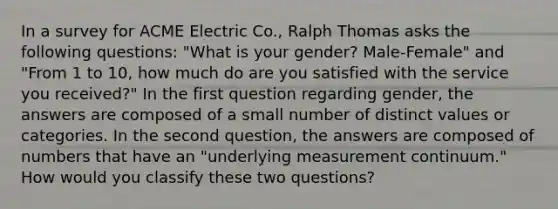 In a survey for ACME Electric Co., Ralph Thomas asks the following questions: "What is your gender? Male-Female" and "From 1 to 10, how much do are you satisfied with the service you received?" In the first question regarding gender, the answers are composed of a small number of distinct values or categories. In the second question, the answers are composed of numbers that have an "underlying measurement continuum." How would you classify these two questions?