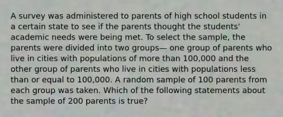 A survey was administered to parents of high school students in a certain state to see if the parents thought the students' academic needs were being met. To select the sample, the parents were divided into two groups— one group of parents who live in cities with populations of more than 100,000 and the other group of parents who live in cities with populations less than or equal to 100,000. A random sample of 100 parents from each group was taken. Which of the following statements about the sample of 200 parents is true?