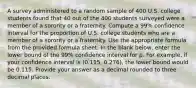 A survey administered to a random sample of 400 U.S. college students found that 40 out of the 400 students surveyed were a member of a sorority or a fraternity. Compute a 99% confidence interval for the proportion of U.S. college students who are a member of a sorority or a fraternity. Use the appropriate formula from the provided formula sheet. In the blank below, enter the lower bound of the 99% confidence interval for p. For example, if your confidence interval is (0.115, 0.276), the lower bound would be 0.115. Provide your answer as a decimal rounded to three decimal places.