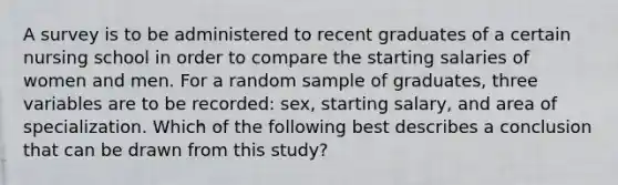 A survey is to be administered to recent graduates of a certain nursing school in order to compare the starting salaries of women and men. For a random sample of graduates, three variables are to be recorded: sex, starting salary, and area of specialization. Which of the following best describes a conclusion that can be drawn from this study?