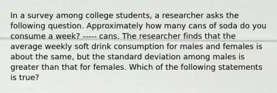 In a survey among college students, a researcher asks the following question. Approximately how many cans of soda do you consume a week? ----- cans. The researcher finds that the average weekly soft drink consumption for males and females is about the same, but the standard deviation among males is greater than that for females. Which of the following statements is true?