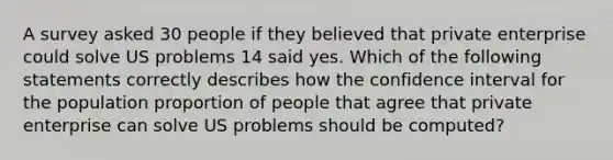 A survey asked 30 people if they believed that private enterprise could solve US problems 14 said yes. Which of the following statements correctly describes how the confidence interval for the population proportion of people that agree that private enterprise can solve US problems should be computed?