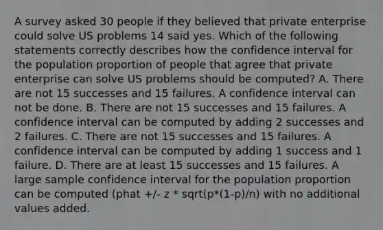 A survey asked 30 people if they believed that private enterprise could solve US problems 14 said yes. Which of the following statements correctly describes how the confidence interval for the population proportion of people that agree that private enterprise can solve US problems should be computed? A. There are not 15 successes and 15 failures. A confidence interval can not be done. B. There are not 15 successes and 15 failures. A confidence interval can be computed by adding 2 successes and 2 failures. C. There are not 15 successes and 15 failures. A confidence interval can be computed by adding 1 success and 1 failure. D. There are at least 15 successes and 15 failures. A large sample confidence interval for the population proportion can be computed (phat +/- z * sqrt(p*(1-p)/n) with no additional values added.