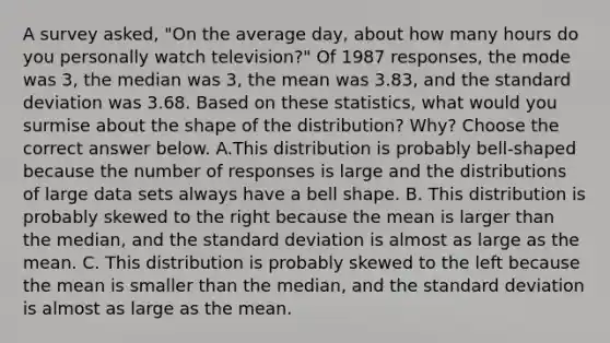 A survey​ asked, "On the average​ day, about how many hours do you personally watch​ television?" Of 1987​ responses, the mode was 3​, the median was 3​, the mean was 3.83​, and the standard deviation was 3.68. Based on these​ statistics, what would you surmise about the shape of the​ distribution? Why? Choose the correct answer below. A.This distribution is probably​ bell-shaped because the number of responses is large and the distributions of large data sets always have a bell shape. B. This distribution is probably skewed to the right because the mean is larger than the​ median, and the standard deviation is almost as large as the mean. C. This distribution is probably skewed to the left because the mean is smaller than the​ median, and the standard deviation is almost as large as the mean.