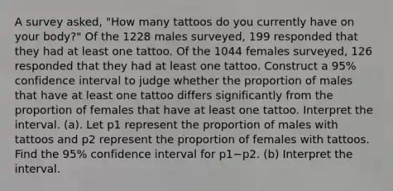 A survey​ asked, "How many tattoos do you currently have on your​ body?" Of the 1228 males​ surveyed, 199 responded that they had at least one tattoo. Of the 1044 females​ surveyed, 126 responded that they had at least one tattoo. Construct a 95​% confidence interval to judge whether the proportion of males that have at least one tattoo differs significantly from the proportion of females that have at least one tattoo. Interpret the interval. (a). Let p1 represent the proportion of males with tattoos and p2 represent the proportion of females with tattoos. Find the 95​% confidence interval for p1−p2. (b) Interpret the interval.