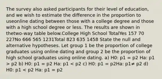 The survey also asked participants for their level of education, and we wish to estimate the difference in the proportion to useonline dating between those with a college degree and those with a high school degree or less. The results are shown in thetwo-way table below.College High School TotalYes 157 70 227No 666 565 1231Total 823 635 1458 State the null and alternative hypotheses. Let group 1 be the proportion of college graduates using online dating and group 2 be the proportion of high school graduates using online dating. a) H0: p1 = p2 Ha: p1 > p2 b) H0: p1 = p2 Ha: p1 < p2 c) H0: p1 = p2Ha: p1≠ p2 d) H0: p1 < p2 Ha: p1 = p2