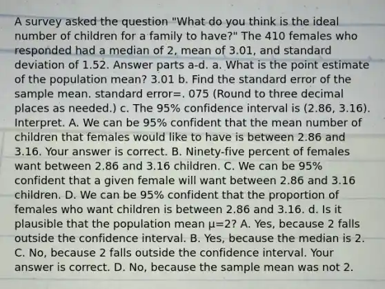 A survey asked the question​ "What do you think is the ideal number of children for a family to​ have?" The 410 females who responded had a median of​ 2, mean of 3.01​, and standard deviation of 1.52. Answer parts ​a-d. a. What is the point estimate of the population​ mean? 3.01 b. Find the standard error of the sample mean. standard error=. 075 ​(Round to three decimal places as​ needed.) c. The​ 95% confidence interval is ​(2.86​, 3.16​). Interpret. A. We can be​ 95% confident that the mean number of children that females would like to have is between 2.86 and 3.16. Your answer is correct. B. ​Ninety-five percent of females want between 2.86 and 3.16 children. C. We can be​ 95% confident that a given female will want between 2.86 and 3.16 children. D. We can be​ 95% confident that the proportion of females who want children is between 2.86 and 3.16. d. Is it plausible that the population mean μ=​2? A. ​Yes, because 2 falls outside the confidence interval. B. ​Yes, because the median is 2. C. ​No, because 2 falls outside the confidence interval. Your answer is correct. D. ​No, because the sample mean was not 2.