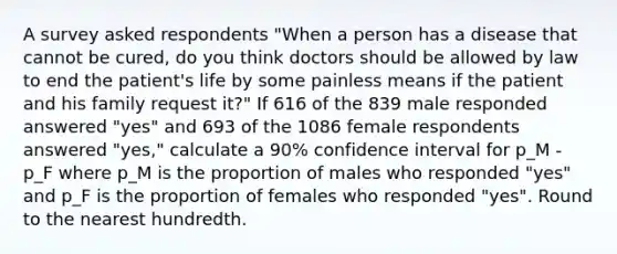 A survey asked respondents "When a person has a disease that cannot be cured, do you think doctors should be allowed by law to end the patient's life by some painless means if the patient and his family request it?" If 616 of the 839 male responded answered "yes" and 693 of the 1086 female respondents answered "yes," calculate a 90% confidence interval for p_M - p_F where p_M is the proportion of males who responded "yes" and p_F is the proportion of females who responded "yes". Round to the nearest hundredth.