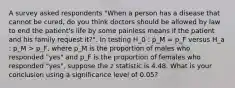 A survey asked respondents "When a person has a disease that cannot be cured, do you think doctors should be allowed by law to end the patient's life by some painless means if the patient and his family request it?". In testing H_0 : p_M = p_F versus H_a : p_M > p_F, where p_M is the proportion of males who responded "yes" and p_F is the proportion of females who responded "yes", suppose the z statistic is 4.48. What is your conclusion using a significance level of 0.05?