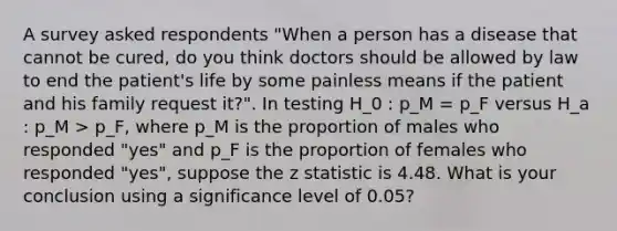 A survey asked respondents "When a person has a disease that cannot be cured, do you think doctors should be allowed by law to end the patient's life by some painless means if the patient and his family request it?". In testing H_0 : p_M = p_F versus H_a : p_M > p_F, where p_M is the proportion of males who responded "yes" and p_F is the proportion of females who responded "yes", suppose the z statistic is 4.48. What is your conclusion using a significance level of 0.05?