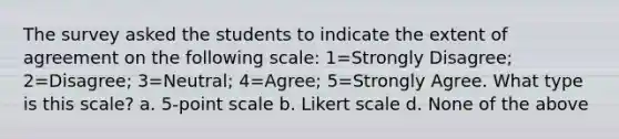 The survey asked the students to indicate the extent of agreement on the following scale: 1=Strongly Disagree; 2=Disagree; 3=Neutral; 4=Agree; 5=Strongly Agree. What type is this scale? a. 5-point scale b. Likert scale d. None of the above